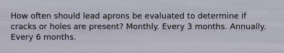 How often should lead aprons be evaluated to determine if cracks or holes are present? Monthly. Every 3 months. Annually. Every 6 months.