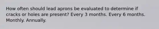 How often should lead aprons be evaluated to determine if cracks or holes are present? Every 3 months. Every 6 months. Monthly. Annually.
