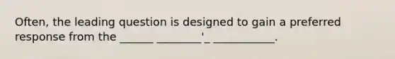 Often, the leading question is designed to gain a preferred response from the ______ ________'_ ___________.