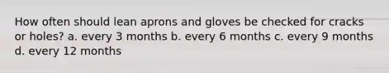 How often should lean aprons and gloves be checked for cracks or holes? a. every 3 months b. every 6 months c. every 9 months d. every 12 months