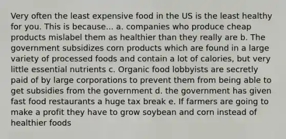 Very often the least expensive food in the US is the least healthy for you. This is because... a. companies who produce cheap products mislabel them as healthier than they really are b. The government subsidizes corn products which are found in a large variety of processed foods and contain a lot of calories, but very little essential nutrients c. Organic food lobbyists are secretly paid of by large corporations to prevent them from being able to get subsidies from the government d. the government has given fast food restaurants a huge tax break e. If farmers are going to make a profit they have to grow soybean and corn instead of healthier foods