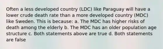 Often a less developed country (LDC) like Paraguay will have a lower crude death rate than a more developed country (MDC) like Sweden. This is because: a. The MDC has higher risks of death among the elderly b. The MDC has an older population age structure c. Both statements above are true d. Both statements are false