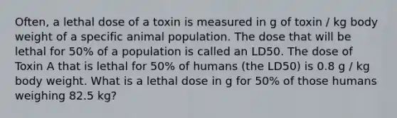 Often, a lethal dose of a toxin is measured in g of toxin / kg body weight of a specific animal population. The dose that will be lethal for 50% of a population is called an LD50. The dose of Toxin A that is lethal for 50% of humans (the LD50) is 0.8 g / kg body weight. What is a lethal dose in g for 50% of those humans weighing 82.5 kg?