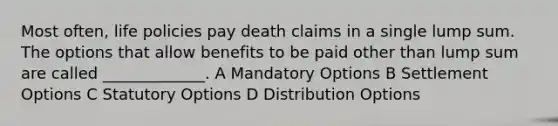 Most often, life policies pay death claims in a single lump sum. The options that allow benefits to be paid other than lump sum are called _____________. A Mandatory Options B Settlement Options C Statutory Options D Distribution Options