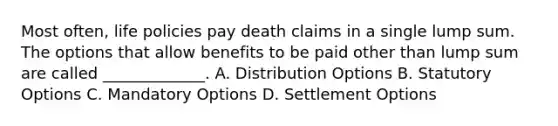 Most often, life policies pay death claims in a single lump sum. The options that allow benefits to be paid other than lump sum are called _____________. A. Distribution Options B. Statutory Options C. Mandatory Options D. Settlement Options