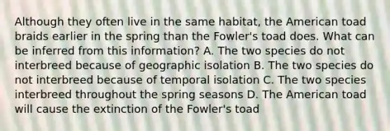 Although they often live in the same habitat, the American toad braids earlier in the spring than the Fowler's toad does. What can be inferred from this information? A. The two species do not interbreed because of geographic isolation B. The two species do not interbreed because of temporal isolation C. The two species interbreed throughout the spring seasons D. The American toad will cause the extinction of the Fowler's toad