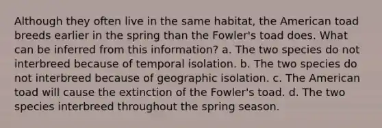 Although they often live in the same habitat, the American toad breeds earlier in the spring than the Fowler's toad does. What can be inferred from this information? a. The two species do not interbreed because of temporal isolation. b. The two species do not interbreed because of geographic isolation. c. The American toad will cause the extinction of the Fowler's toad. d. The two species interbreed throughout the spring season.