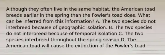 Although they often live in the same habitat, <a href='https://www.questionai.com/knowledge/keiVE7hxWY-the-american' class='anchor-knowledge'>the american</a> toad breeds earlier in the spring than the Fowler's toad does. What can be inferred from this information? A. The two species do not interbreed because of geographic isolation. B. The two species do not interbreed because of temporal isolation C. The two species interbreed throughout the spring season D. The American toad will cause the extinction of the Fowler's toad