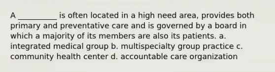 A __________ is often located in a high need area, provides both primary and preventative care and is governed by a board in which a majority of its members are also its patients. a. integrated medical group b. multispecialty group practice c. community health center d. accountable care organization