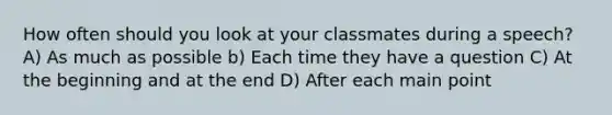 How often should you look at your classmates during a speech? A) As much as possible b) Each time they have a question C) At the beginning and at the end D) After each main point