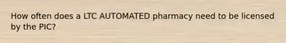 How often does a LTC AUTOMATED pharmacy need to be licensed by the PIC?