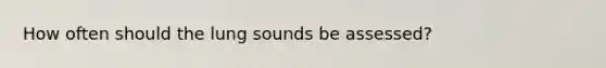 How often should the lung sounds be assessed?