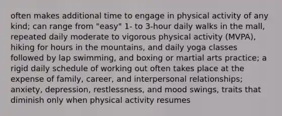 often makes additional time to engage in physical activity of any kind; can range from "easy" 1- to 3-hour daily walks in the mall, repeated daily moderate to vigorous physical activity (MVPA), hiking for hours in the mountains, and daily yoga classes followed by lap swimming, and boxing or martial arts practice; a rigid daily schedule of working out often takes place at the expense of family, career, and interpersonal relationships; anxiety, depression, restlessness, and mood swings, traits that diminish only when physical activity resumes