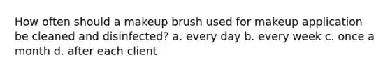 How often should a makeup brush used for makeup application be cleaned and disinfected? a. every day b. every week c. once a month d. after each client