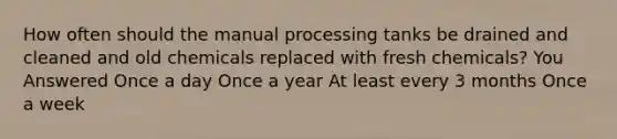 How often should the manual processing tanks be drained and cleaned and old chemicals replaced with fresh chemicals? You Answered Once a day Once a year At least every 3 months Once a week