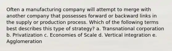 Often a manufacturing company will attempt to merge with another company that possesses forward or backward links in the supply or production process. Which of the following terms best describes this type of strategy? a. Transnational corporation b. Privatization c. Economies of Scale d. Vertical integration e. Agglomeration