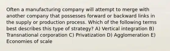 Often a manufacturing company will attempt to merge with another company that possesses forward or backward links in the supply or production process. Which of the following terms best describes this type of strategy? A) Vertical integration B) Transnational corporation C) Privatization D) Agglomeration E) Economies of scale