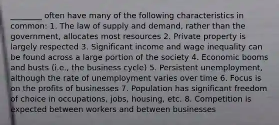 ________ often have many of the following characteristics in common: 1. The law of supply and demand, rather than the government, allocates most resources 2. Private property is largely respected 3. Significant income and wage inequality can be found across a large portion of the society 4. Economic booms and busts (i.e., the business cycle) 5. Persistent unemployment, although the rate of unemployment varies over time 6. Focus is on the profits of businesses 7. Population has significant freedom of choice in occupations, jobs, housing, etc. 8. Competition is expected between workers and between businesses