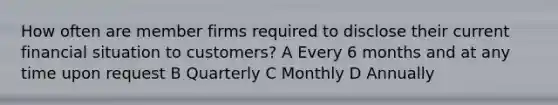 How often are member firms required to disclose their current financial situation to customers? A Every 6 months and at any time upon request B Quarterly C Monthly D Annually