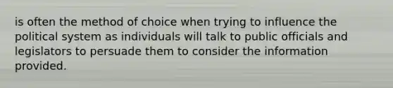 is often the method of choice when trying to influence the political system as individuals will talk to public officials and legislators to persuade them to consider the information provided.