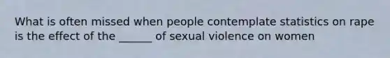 What is often missed when people contemplate statistics on rape is the effect of the ______ of sexual violence on women