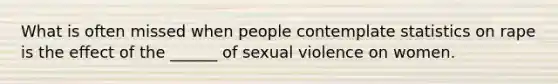 What is often missed when people contemplate statistics on rape is the effect of the ______ of sexual violence on women.