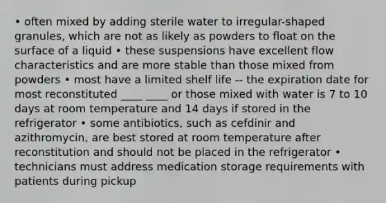 • often mixed by adding sterile water to irregular-shaped granules, which are not as likely as powders to float on the surface of a liquid • these suspensions have excellent flow characteristics and are more stable than those mixed from powders • most have a limited shelf life -- the expiration date for most reconstituted ____ ____ or those mixed with water is 7 to 10 days at room temperature and 14 days if stored in the refrigerator • some antibiotics, such as cefdinir and azithromycin, are best stored at room temperature after reconstitution and should not be placed in the refrigerator • technicians must address medication storage requirements with patients during pickup