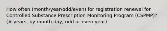 How often (month/year/odd/even) for registration renewal for Controlled Substance Prescription Monitoring Program (CSPMP)? (# years, by month day, odd or even year)