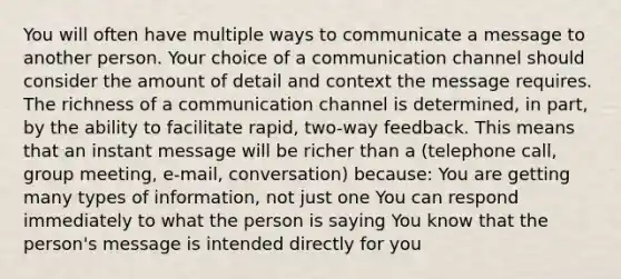 You will often have multiple ways to communicate a message to another person. Your choice of a communication channel should consider the amount of detail and context the message requires. The richness of a communication channel is determined, in part, by the ability to facilitate rapid, two-way feedback. This means that an instant message will be richer than a (telephone call, group meeting, e-mail, conversation) because: You are getting many types of information, not just one You can respond immediately to what the person is saying You know that the person's message is intended directly for you