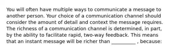 You will often have multiple ways to communicate a message to another person. Your choice of a communication channel should consider the amount of detail and context the message requires. The richness of a communication channel is determined, in part, by the ability to facilitate rapid, two-way feedback. This means that an instant message will be richer than __________ , because: