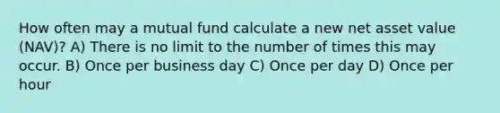 How often may a mutual fund calculate a new net asset value (NAV)? A) There is no limit to the number of times this may occur. B) Once per business day C) Once per day D) Once per hour