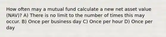 How often may a mutual fund calculate a new net asset value (NAV)? A) There is no limit to the number of times this may occur. B) Once per business day C) Once per hour D) Once per day