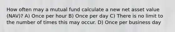 How often may a mutual fund calculate a new net asset value (NAV)? A) Once per hour B) Once per day C) There is no limit to the number of times this may occur. D) Once per business day