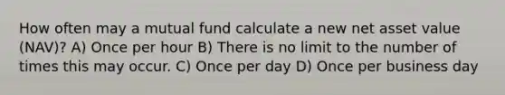 How often may a mutual fund calculate a new net asset value (NAV)? A) Once per hour B) There is no limit to the number of times this may occur. C) Once per day D) Once per business day