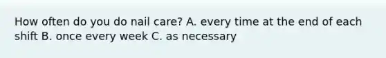 How often do you do nail care? A. every time at the end of each shift B. once every week C. as necessary
