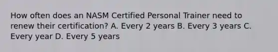 How often does an NASM Certified Personal Trainer need to renew their certification? A. Every 2 years B. Every 3 years C. Every year D. Every 5 years