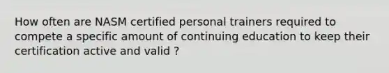 How often are NASM certified personal trainers required to compete a specific amount of continuing education to keep their certification active and valid ?