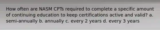 How often are NASM CPTs required to complete a specific amount of continuing education to keep certifications active and valid? a. semi-annually b. annually c. every 2 years d. every 3 years