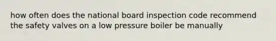 how often does the national board inspection code recommend the safety valves on a low pressure boiler be manually