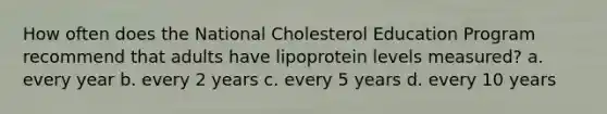 How often does the National Cholesterol Education Program recommend that adults have lipoprotein levels measured? a. every year b. every 2 years c. every 5 years d. every 10 years