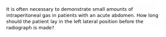 It is often necessary to demonstrate small amounts of intraperitoneal gas in patients with an acute abdomen. How long should the patient lay in the left lateral position before the radiograph is made?