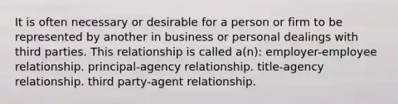 It is often necessary or desirable for a person or firm to be represented by another in business or personal dealings with third parties. This relationship is called a(n): employer-employee relationship. principal-agency relationship. title-agency relationship. third party-agent relationship.