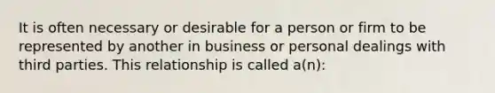 It is often necessary or desirable for a person or firm to be represented by another in business or personal dealings with third parties. This relationship is called a(n):