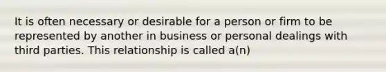 It is often necessary or desirable for a person or firm to be represented by another in business or personal dealings with third parties. This relationship is called a(n)