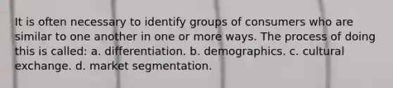 It is often necessary to identify groups of consumers who are similar to one another in one or more ways. The process of doing this is called: a. differentiation. b. demographics. c. cultural exchange. d. market segmentation.