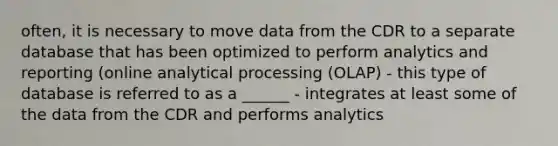 often, it is necessary to move data from the CDR to a separate database that has been optimized to perform analytics and reporting (online analytical processing (OLAP) - this type of database is referred to as a ______ - integrates at least some of the data from the CDR and performs analytics