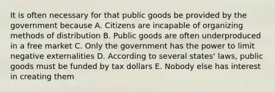 It is often necessary for that public goods be provided by the government because A. Citizens are incapable of organizing methods of distribution B. Public goods are often underproduced in a free market C. Only the government has the power to limit negative externalities D. According to several states' laws, public goods must be funded by tax dollars E. Nobody else has interest in creating them