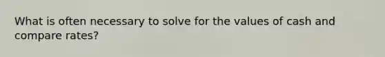 What is often necessary to solve for the values of cash and compare rates?