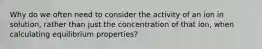 Why do we often need to consider the activity of an ion in solution, rather than just the concentration of that ion, when calculating equilibrium properties?