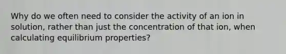 Why do we often need to consider the activity of an ion in solution, rather than just the concentration of that ion, when calculating equilibrium properties?